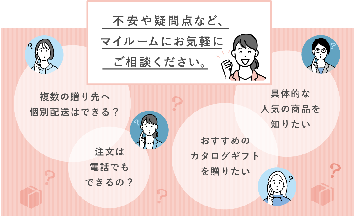 不安や疑問点など、マイルームにお気軽にご相談ください。 複数の贈り先への個別配送はできる？ 注文は電話でもできるの？ おすすめのカタログギフトを送りたい 具体的な最近の人気の商品を知りたい