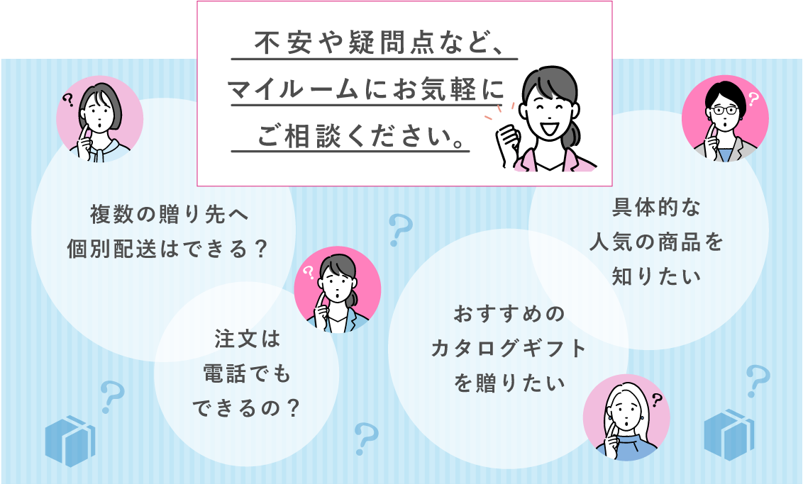 不安や疑問点など、マイルームにお気軽にご相談ください。 複数の贈り先への個別配送はできる? 注文は電話でもできるの? おすすめのカタログギフトを送りたい 具体的な最近の人気の商品を知りたい