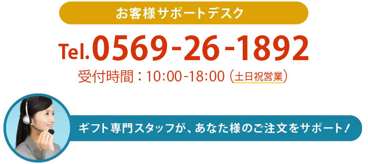 お客様サポートデスク Tel.0569-26-1892 受付時間：11:00-18:00（土日祝営業） ギフト専門スタッフが、あなた様のご注文をサポート！