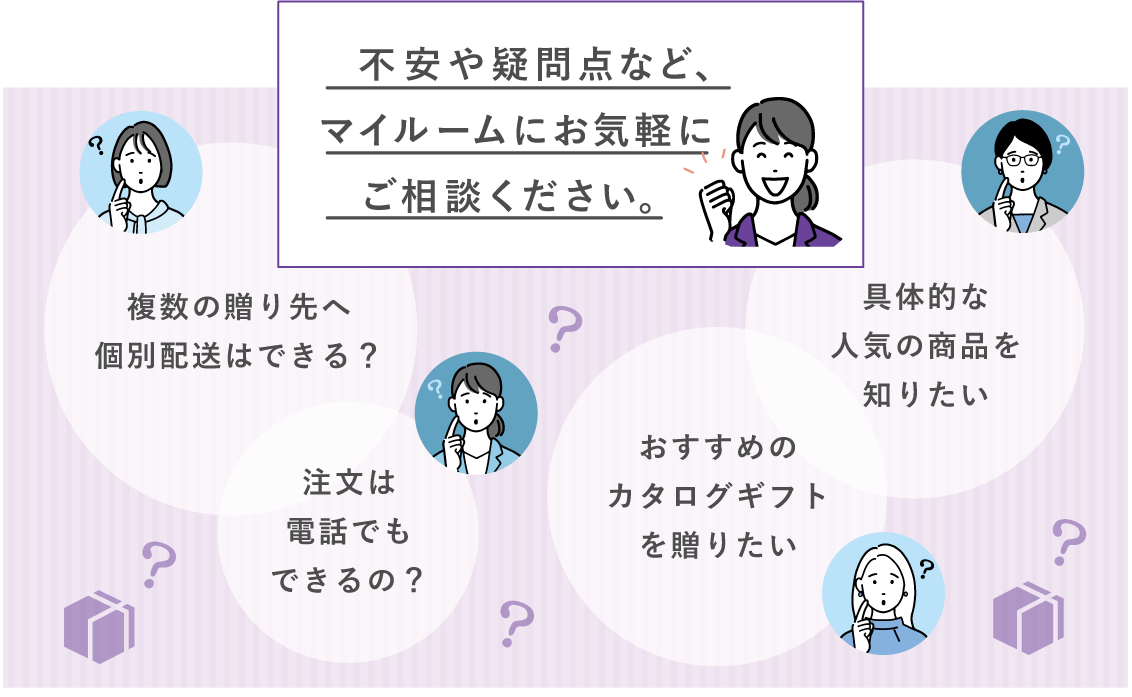 不安や疑問点など、マイルームにお気軽にご相談ください。 複数の贈り先への個別配送はできる？ 注文は電話でもできるの？ おすすめのカタログギフトを送りたい 具体的な最近の人気の商品を知りたい