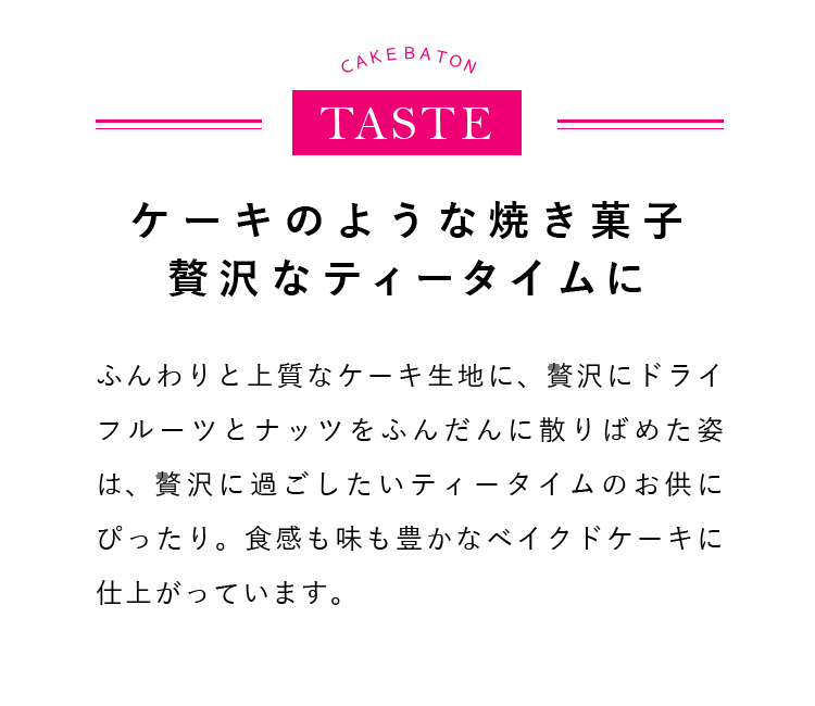 ふんわりと上質なケーキ生地に、贅沢にドライフルーツとナッツをふんだんに散りばめた姿は、贅沢に過ごしたいティータイムのお供にぴったり。食感も味も豊かなベイクドケーキに仕上がっています。