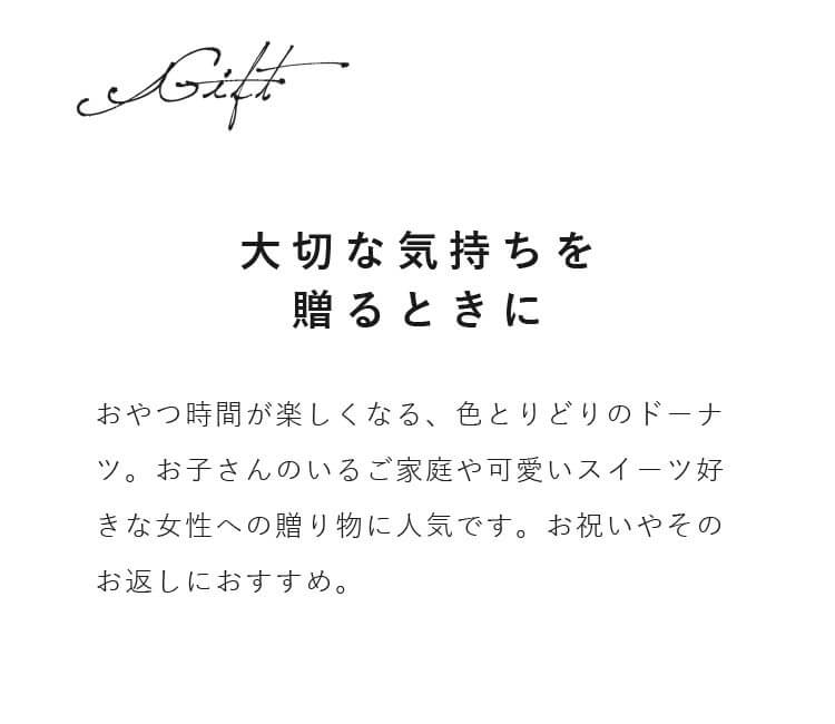 おやつ時間が楽しくなる、色とりどりのドーナツ。お子さんのいるご家庭や可愛いスイーツ好きな女性への贈り物に人気です。お祝いやそのお返しにおすすめ。