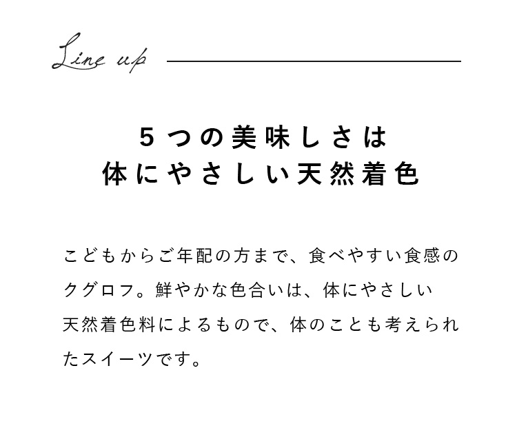 こどもからご年配の方まで、食べやすい食感のクグロフ。鮮やかな色合いは、体にやさしい天然着色料によるもので、体のことも考えられたスイーツです。