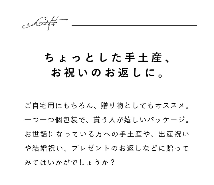 ご自宅用はもちろん、贈り物としてもオススメ。一つ一つ個包装で、貰う人が嬉しいパッケージ。お世話になっている方への手土産や、出産祝いや結婚祝い、プレゼントのお返しなどに贈ってみてはいかがでしょうか？