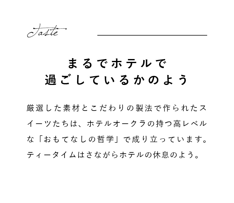 厳選した素材とこだわりの製法で作られたスイーツたちは、ホテルオークラの持つ高レベルな「おもてなしの哲学」で成り立っています。ティータイムはさながらホテルの休息のよう。